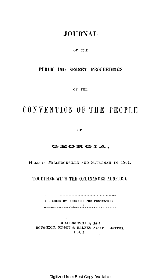 handle is hein.cow/jpscvga0001 and id is 1 raw text is: 






                JOURNAL


                   OF THE



      PUBLIC AND  SECRET  PROCEEDINGS



                   OF THE




CONVENTION OF THE PEOPLE



                     OF






  HELD IN MILLEDGEVILLE AND SAVANNAH IN 1861.



    TOGETHER WITH THE ORDINANCES ADOPTED.




        PUBLISHED BY ORDER OF THE CONVENTION.




              MILLEDGEVILLE, GA.:
     BOUGHTON, NISBET & BARNES, STATE PRINTERS.
                   1  6 1.


Digitized from Best Copy Available


