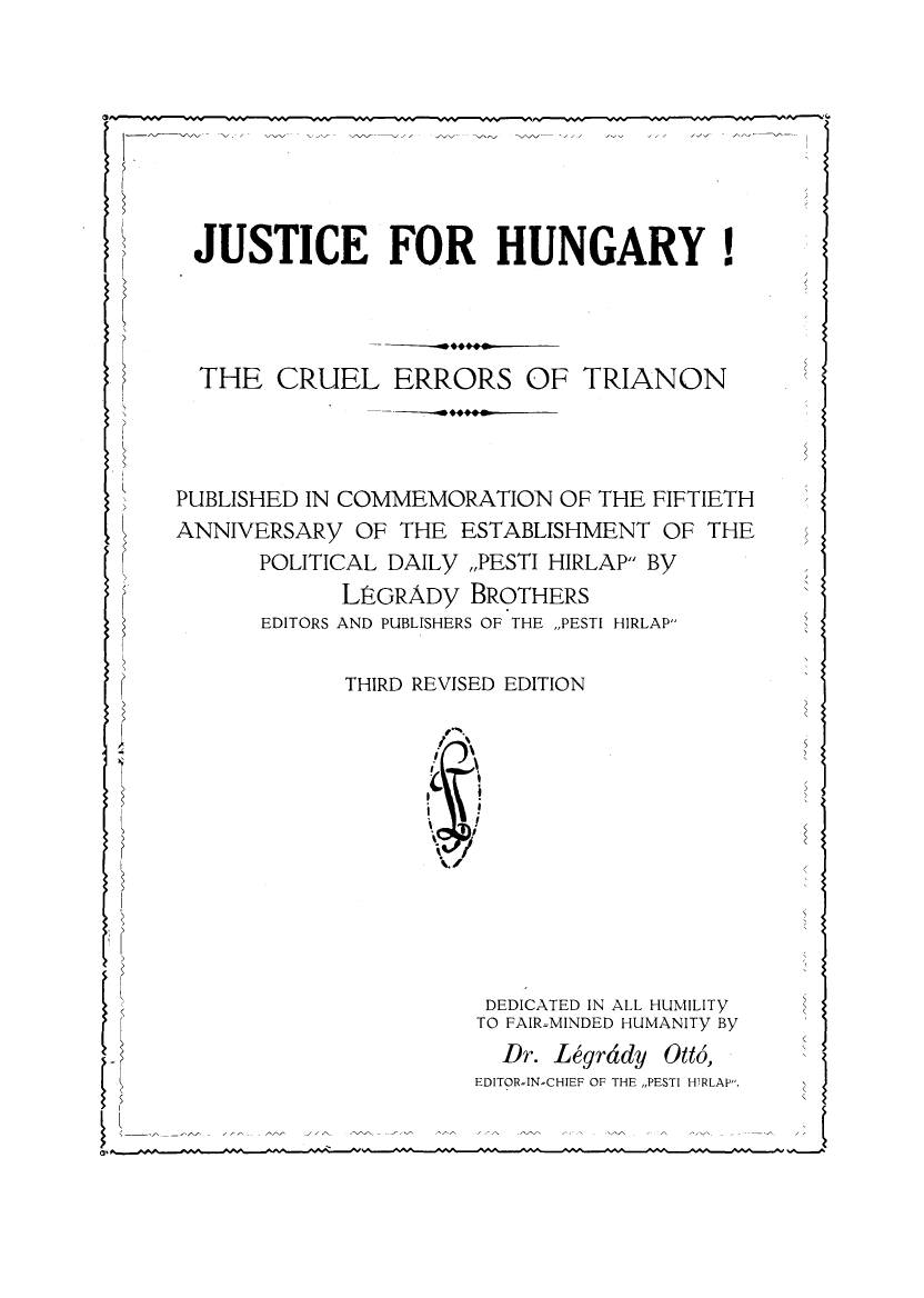 handle is hein.cow/jsthgyc0001 and id is 1 raw text is: 








JUSTICE FOR HUNGARY!




  THE CRUEL ERRORS OF TRIANON




PUBLISHED IN COMMEMORATION OF THE FIFTIETH
ANNIVERSARY OF THE ESTABLISHMENT OF THE
      POLITICAL DAILY ,,PESTI HIRLAP By
            LPGRADy BROTHERS
      EDITORS AND PUBLISHERS OF THE ,,PESTI HIRLAP

            THIRD REVISED EDITION



                     I








                       DEDICATED IN ALL HUMILITY
                       TO FAIR-MINDED HUMANITY By
                       Dr. Legrddy Ott6,
                       EDITORIN-CHIEF OF THE ,,PESTI HIRLAP.
       V <
       a'$


