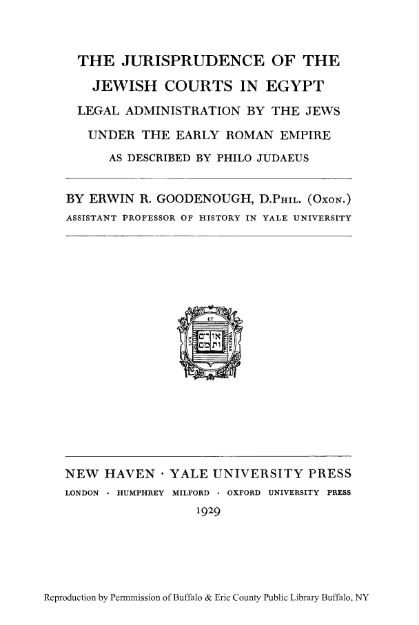 handle is hein.cow/jujeweg0001 and id is 1 raw text is: THE JURISPRUDENCE OF THE
JEWISH COURTS IN EGYPT
LEGAL ADMINISTRATION BY THE JEWS
UNDER THE EARLY ROMAN EMPIRE
AS DESCRIBED BY PHILO JUDAEUS
BY ERWIN R. GOODENOUGH, D.PHIL. (OxoN.)
ASSISTANT PROFESSOR OF HISTORY IN YALE UNIVERSITY

NEW    HAVEN  YALE UNIVERSITY PRESS
LONDON - HUMPHREY MILFORD  OXFORD UNIVERSITY PRESS
1929

Reproduction by Permnmission of Buffalo & Erie County Public Library Buffalo, NY


