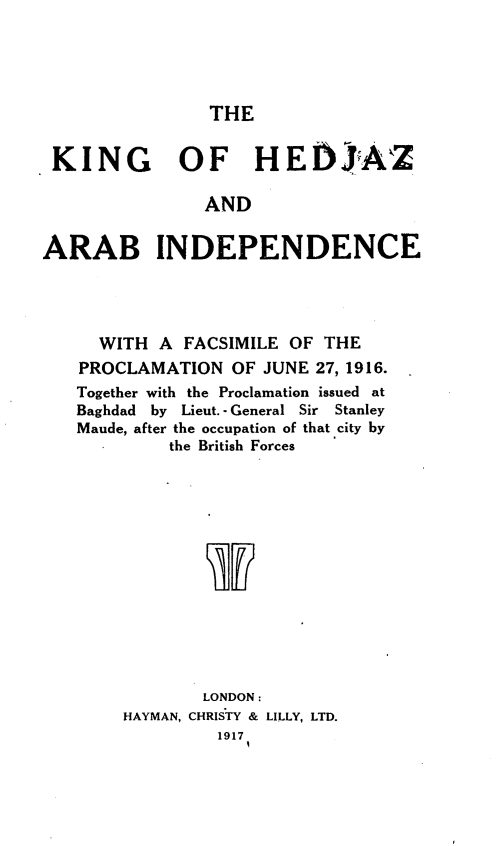 handle is hein.cow/kghzaabic0001 and id is 1 raw text is: 





THE


KING OF HEIjsAZ

               AND


ARAB INDEPENDENCE


  WITH  A FACSIMILE OF THE
PROCLAMATION   OF JUNE 27, 1916.
Together with the Proclamation issued at
Baghdad by Lieut. - General Sir Stanley
Maude, after the occupation of that city by
         the British Forces














            LONDON:
    HAYMAN, CHRISTY & LILLY, LTD.
             1917


