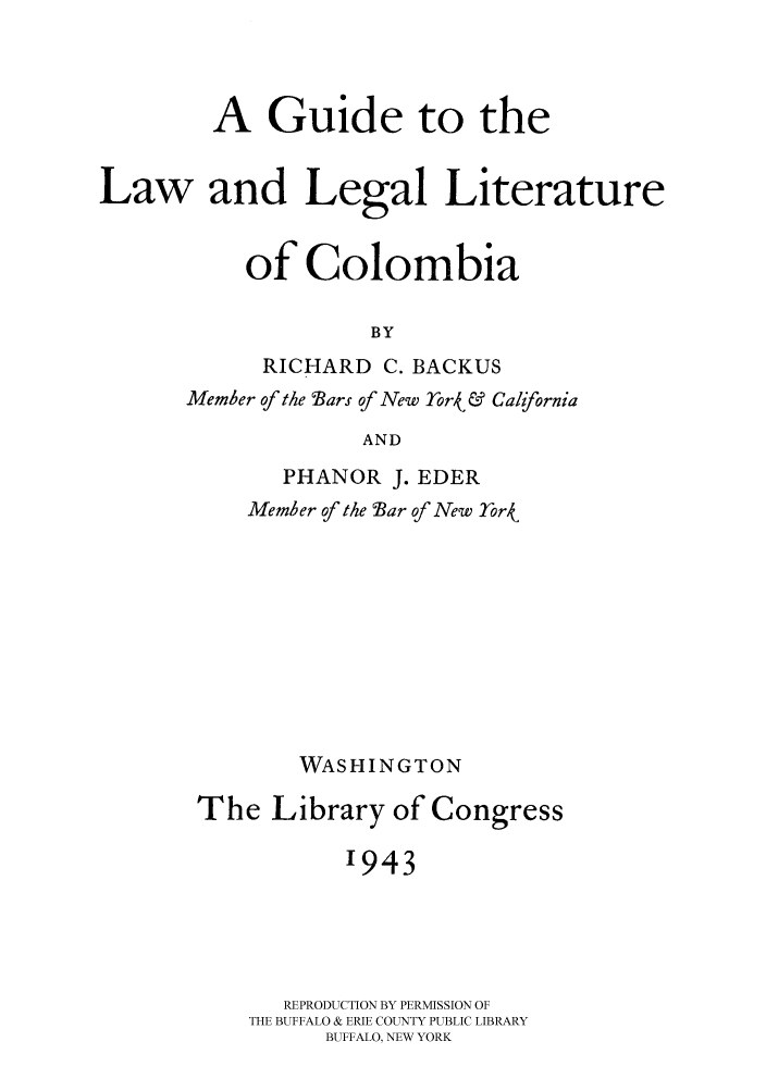 handle is hein.cow/lalelic0001 and id is 1 raw text is: 


        A Guide to the

Law and Legal Literature

           of Colombia

                    BY
            RICHARD C. BACKUS
      Member of the Bars of New Tor4 & California
                    AND
              PHANOR J. EDER
           Memher of the Bar of New -rork/








               WASHINGTON
       The Library of Congress

                  '943



              REPRODUCTION BY PERMISSION OF
           THE BUFFALO & ERIE COUNTY PUBLIC LIBRARY
                 BUFFALO, NEW YORK


