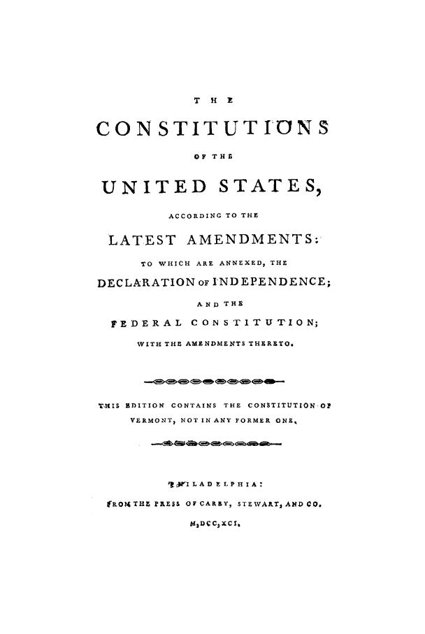 handle is hein.cow/lamenin0001 and id is 1 raw text is: T H X
CON STIT UTION S
OF THE
UNITED STATES,
ACCORDING TO THE
LATEST AMENDMENTS;
TO WHICH ARE ANNEXED, THE
DECLARATION OF INDEPENDENCE;
AND THE
FEDERAL CONSTITUTION;
WITH THE AMENDMENTS THERETO.
T-llS  EDITION  CONTAINS  THE  CONtTITUTIONOP
VERMONT, NOT IN ANY FORMER ONS,
q9jfjI LA D E LP H I A:
fRONTHZ PRESS OF CAREY, STEWARTI AND CO.
kdDCCjXC I


