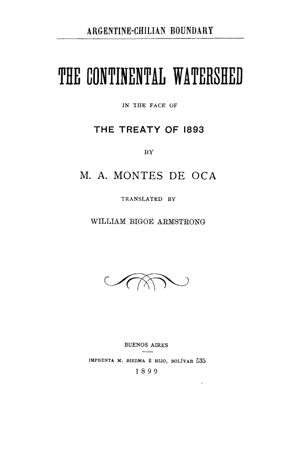 handle is hein.cow/largechid0001 and id is 1 raw text is: ARGENTINE-CHILIAN BOUNDARY

THE CONTINENTAL WATERSHED
IN THE FACE OF
THE TREATY OF 1893
BY
M. A. MONTES DE OCA
TRANSLATED BY
WILLIAM BIGOE ARMSTRONG
BUENOS AIRES
IMPRENTA M. BIEDMA 9 HIJO, BOLIVAR 535
1899


