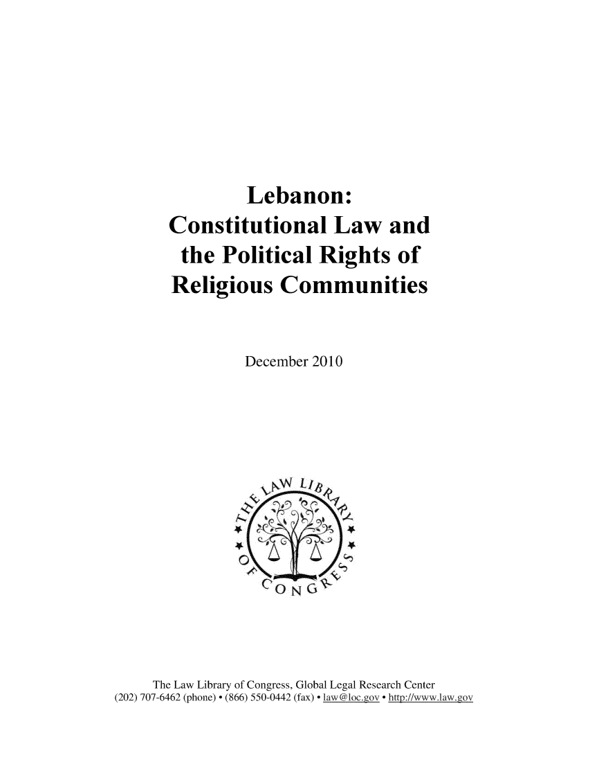 handle is hein.cow/lbncnst0001 and id is 1 raw text is: 





         Lebanon:
Constitutional Law and
the Political Rights of
Religious Communities


         December 2010


     The Law Library of Congress, Global Legal Research Center
(202) 707-6462 (phone) - (866) 550-0442 (fax) law '@loc.ov  http://www.law.gov


