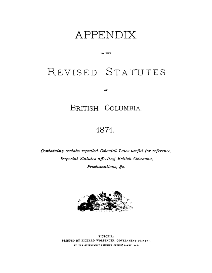 handle is hein.cow/lbricc0002 and id is 1 raw text is: 






APPENDIX


          TO THE


REVISED


STATUTES


OF'


           BRITISH COLUMBIA,




                     1871.



Containing certain repealed Colonial Laws useful for reference,


Imperial Statutes affecting British Columbia,
          Proclamations, c.














               VICTORIA:
 PRINTED BY RICHARD WOLFENDEN. GOVERNMENT PRINTER,
     AT THU GOVERNNENT PRINTING OFFC10E JAMIS' BAY.


