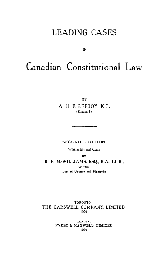 handle is hein.cow/lcccaw0001 and id is 1 raw text is: LEADING CASES
IN
Canadian Constitutional Law

A. H. F. LEFROY, K.C.
( Deceased )
SECOND EDITION
With Additional Cases
BY
R. F. McWILLIAMS, ESQ., B.A., LL.B.,
OF THE
Bars of Ontario and Manitoba

TORONTO:
THE CARSWELL COMPANY, LIMITED
1920
LONDON:
SWEET & MAXWELL, LIMITED
1920


