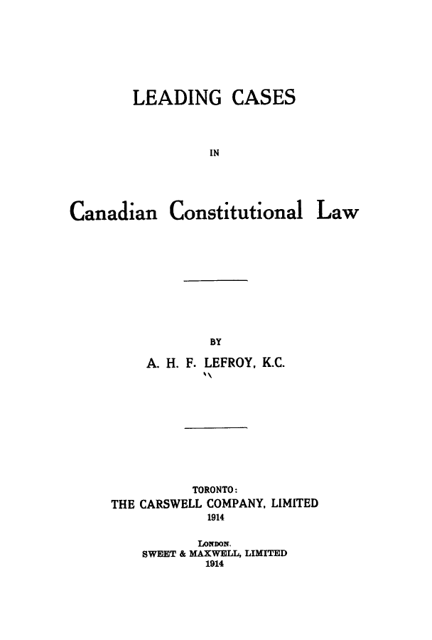handle is hein.cow/lecanal0001 and id is 1 raw text is: LEADING

CASES

IN

Canadian Constitutional Law
BY
A. H. F. LEFROY, K.C.

TORONTO:
THE CARSWELL COMPANY, LIMITED
1914
LONDON.
SWEET & MAXWELL, LIMITED
1914


