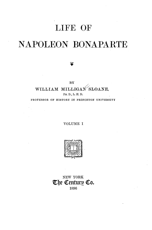 handle is hein.cow/leonlnbte0001 and id is 1 raw text is: 




            LIFE OF



NAPOLEON BONAPARTE







                BY
     WILLIAM  MILLIGAN SLOANE,
              PH. D., L. H. D.
    PROFESSOR OF HISTORY IN PRINCETON UNIVERSITY




              VOLUME I











              NEW YORK
           be  QCentur Co.
                1896


