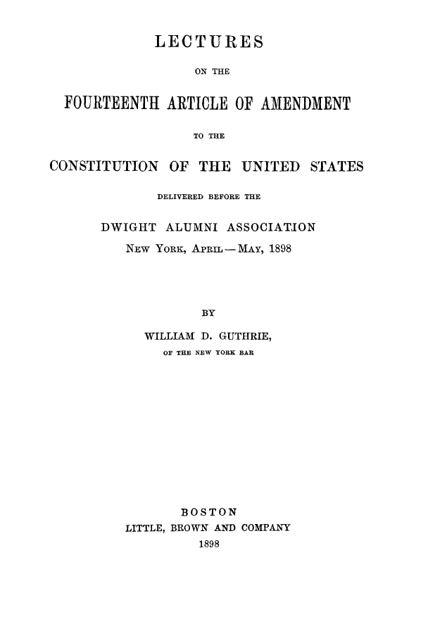 handle is hein.cow/lfouam0001 and id is 1 raw text is: LECTURES
ON THE
FOURTEENTH ARTICLE OF AMENDMENT
TO THE
CONSTITUTION OF THE UNITED STATES
DELIVERED BEFORE THE
DWIGHT ALUMNI ASSOCIATION
NEw YORK, ApE -MAY, 1898
BY
WILLIAM D. GUTHRIE,
OF THE NEW YORK BAR
BOSTON
LITTLE, BROWN AND COMPANY
1898


