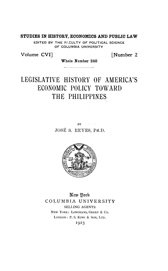 handle is hein.cow/lhiryaeco0001 and id is 1 raw text is: STUDIES IN HISTORY, ECONOMICS AND PUBLIC LAW
EDITED BY THE FACULTY OF POLITICAL SCIENCE
OF COLUMBIA UNIVERSITY

Volume CVI]

[Number 2

Whole Number 240

LEGISLATIVE HISTORY OF AMERICA'S
ECONOMIC POLICY TOWARD
THE PHILIPPINES
BY
JOSE  S. REYES, Prf.D.

New  ork
COLUMBIA        UNIVERSITY
SELLING AGENTS
NEW YORK: LONGMANS, GREEN & CO.
LONDON: P. S. KING & SON, LTD.
1923


