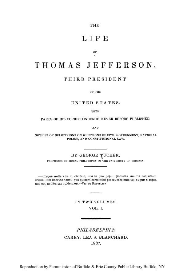 handle is hein.cow/lithoje0001 and id is 1 raw text is: THE
LIFE
OF
THOMAS JEFFERSON,
THIRD PRESIDENT
OF THE
UNITED STATES.
WITH
PARTS OF ItlS CORRESPONDENCE NEVER BEFORE PUBLISHED,
AND
NOTICES OF HIS OPINIONS ON QUESTIONS OF CIVIL GOVERNMENT, NATIONAL
POLICY, AND CONSTITUTIONAL LAW.
BY GEORGE TUCKER,
PROFESSOR OF MORAL PHILOSOPHY IN THE UNIVERSITY OF VIRGINIA.
-Itaque nulla alia in civitate, nisi in qua populi potestas sunma est, ullum
domicilium libertas habet: qua quidem certe nihil potest esse dulcius; et que si aqua
non est, ne libertas quidem est.-Cic. DE REPUBLICA.
IN TWO VOLUMES.
VOL. I.
PHILIJDELPHIM:
CAREY, LEA & BLANCHARD.
1837.

Reproduction by Permmission of Buffalo & Erie County Public Library Buffalo, NY


