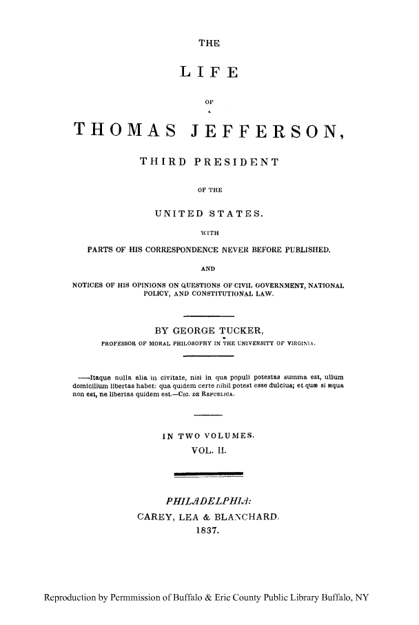 handle is hein.cow/lithoje0002 and id is 1 raw text is: THE
LIFE
OF
THOMAS JEFFERSON,
THIRD       PRESIDENT
OF THE
UNITED STATES.
i'mH
PARTS OF HIS CORRESPONDENCE NEVER BEFORE PUBLISHED,
AND
NOTICES OF HIS OPINIONS ON QUESTIONS OF CIVIL GOVERNMENT, NATIONAL
POLICY, AND CONSTITUTIONAL LAW.
BY GEORGE TUCKER,
PROFESSOR OF MORAL PHILOSOPHY IN THE UNIVERSITY OP VIRGINIA.
-Itaque nulla alia in civitate, nisi in qua populi potestas summa est, ullum
domicilium libertas habet: qua quidem certe nihil potest esse dulcius; et qua si tqua
non est, ne libertas quidem est.-CIC. DE REPUBLICA.
IN TWO VOLUMES.
VOL. II.
PH1Ls9DELPHI.]:
CAREY, LEA & BLANCHARD.
1837.

Reproduction by Permmission of Buffalo & Erie County Public Library Buffalo, NY



