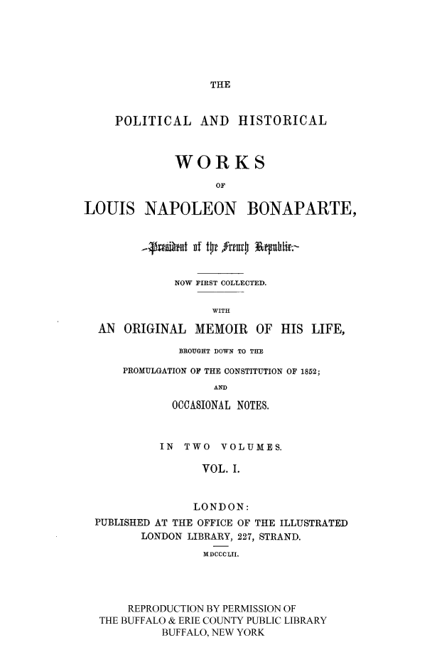 handle is hein.cow/lnbonap0001 and id is 1 raw text is: THE

POLITICAL AND HISTORICAL
WORKS
OF
LOUIS NAPOLEON BONAPARTE,
NOW FIRST COLLECTED.
WITH
AN ORIGINAL MEMOIR OF HIS LIFE,

BROUGHT DOWN TO THE
PROMULGATION OF THE CONSTITUTION OF 1852;
AND
OCCASIONAL NOTES.

IN TWO VOLUMES.
VOL. I.
LONDON:
PUBLISHED AT THE OFFICE OF THE ILLUSTRATED
LONDON LIBRARY, 227, STRAND.
MDCCCLII.
REPRODUCTION BY PERMISSION OF
THE BUFFALO & ERIE COUNTY PUBLIC LIBRARY
BUFFALO, NEW YORK


