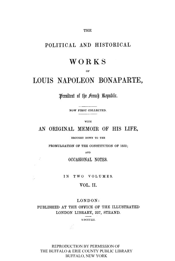 handle is hein.cow/lnbonap0002 and id is 1 raw text is: THE

POLITICAL AND HISTORICAL
WORKS
OF
LOUIS NAPOLEON BONAPARTE,
NOW FIRST COLLECTED.
WITH
AN ORIGINAL MEMOIR OF HIS LIFE,

BROUGIIT DOWN TO THE
PROMULGATION OF THE CONSTITUTION OF 1852;
AND
OCCASIONAL NOTES,

IN TWO VOLUMES.
VOL. II.
LONDON:
PUBLISHED AT THE OFFICE OF THE ILLUSTRATED
LONDON LIBRARY, 227, STRAND.
MDCCCLII.
REPRODUCTION BY PERMISSION OF
THE BUFFALO & ERIE COUNTY PUBLIC LIBRARY
BUFFALO, NEW YORK


