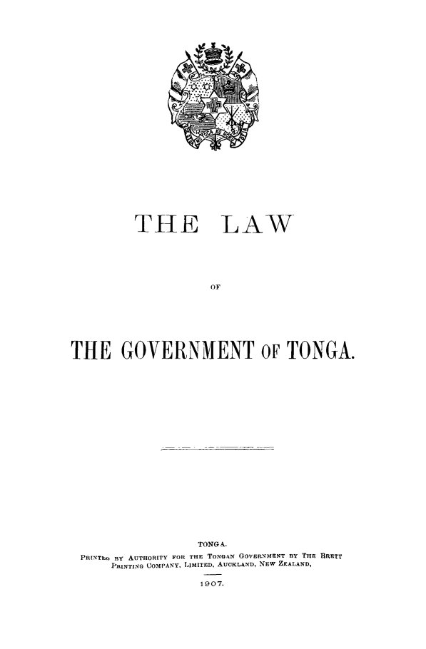 handle is hein.cow/lwgvttng0001 and id is 1 raw text is: 






























THE


LAW


OF


THE GOVERNMENT OF TONGA.

























                   TONG A.

 PRINTIn By AITHORITY FOR THE TONGAN GOVERNMENT BY THE BRETT
      PRINTING COMPANY, LIMITED, AUCKLAND, NEW ZEALAND,

                    1907.


