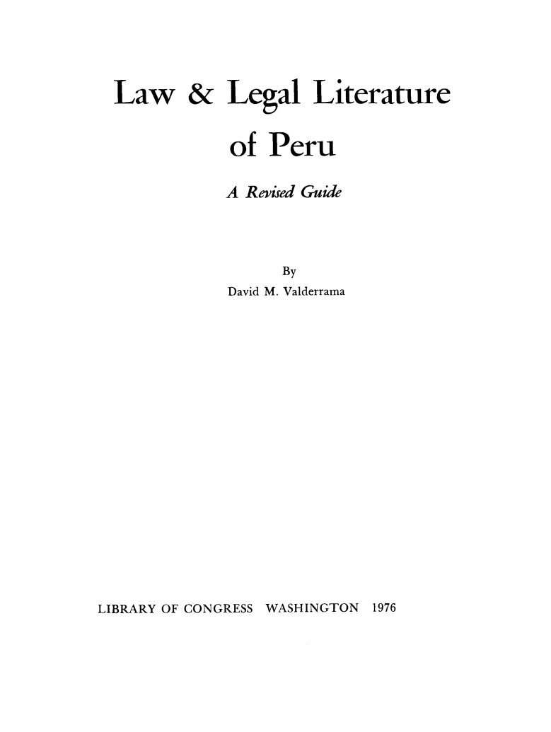 handle is hein.cow/lwlgllit0001 and id is 1 raw text is: Law

& Legal Literature

of Peru
A Revised Guide
By
David M. Valderrama

LIBRARY OF CONGRESS WASHINGTON 1976


