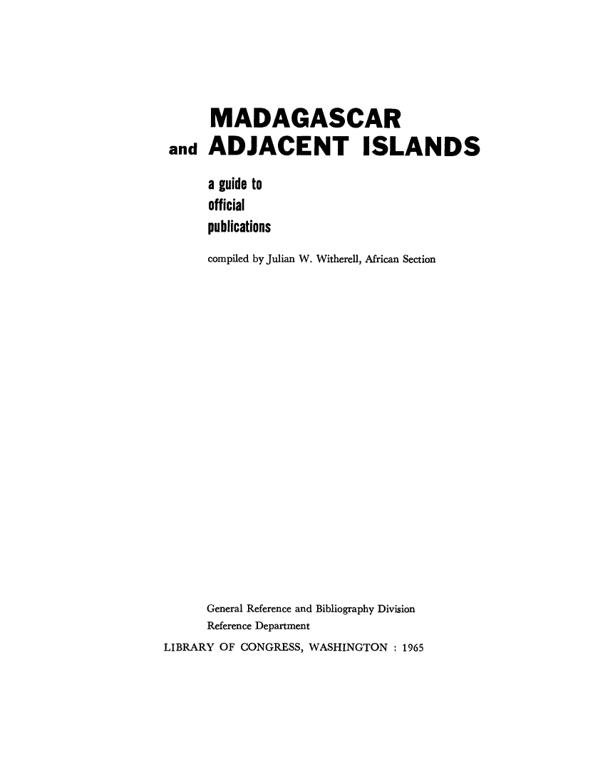 handle is hein.cow/madjcisl0001 and id is 1 raw text is: 




      MADAGASCAR
 and ADJACENT ISLANDS

      a guide to
      official
      publications
      compiled by Julian W. Witherell, African Section


















      General Reference and Bibliography Division
      Reference Department
LIBRARY OF CONGRESS, WASHINGTON : 1965


