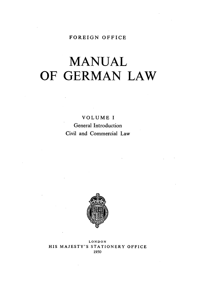 handle is hein.cow/manglw0001 and id is 1 raw text is: FOREIGN OFFICE

MANUAL
OF GERMAN LAW
VOLUME I
General Introduction
Civil and Commercial Law

LONDON
HIS MAJESTY'S STATIONERY OFFICE
1950


