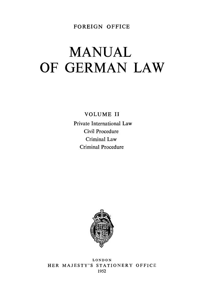 handle is hein.cow/manglw0002 and id is 1 raw text is: FOREIGN OFFICE

MANUAL
OF GERMAN LAW
VOLUME II
Private International Law
Civil Procedure
Criminal Law
Criminal Procedure

LONDON
HER MAJESTY'S STATIONERY OFFICE
1952


