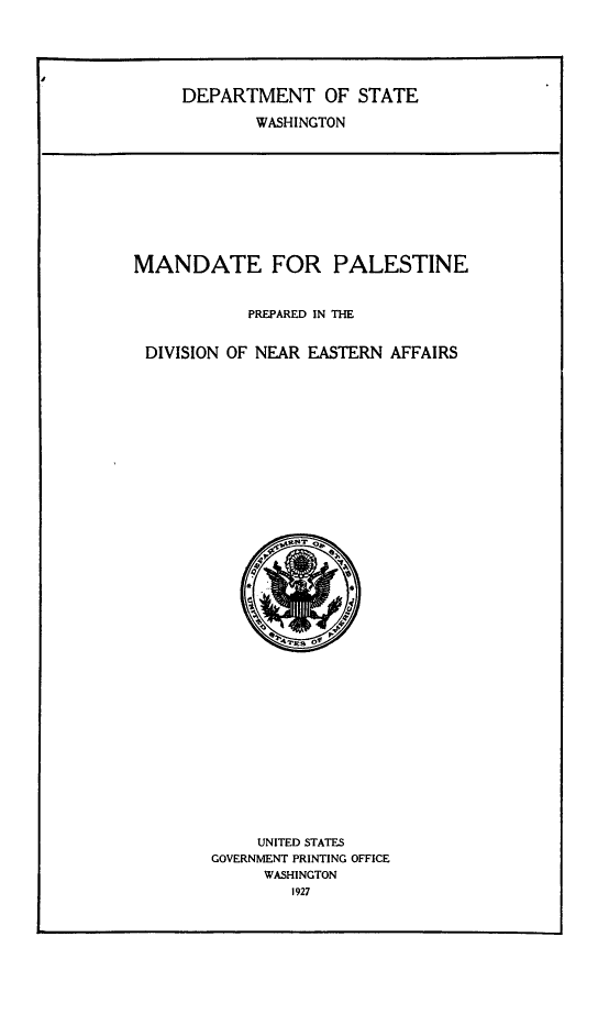 handle is hein.cow/manorestie0001 and id is 1 raw text is: DEPARTMENT OF STATE
WASHINGTON
MANDATE FOR PALESTINE
PREPARED IN THE
DIVISION OF NEAR EASTERN AFFAIRS

UNITED STATES
GOVERNMENT PRINTING OFFICE
WASHINGTON
1927



