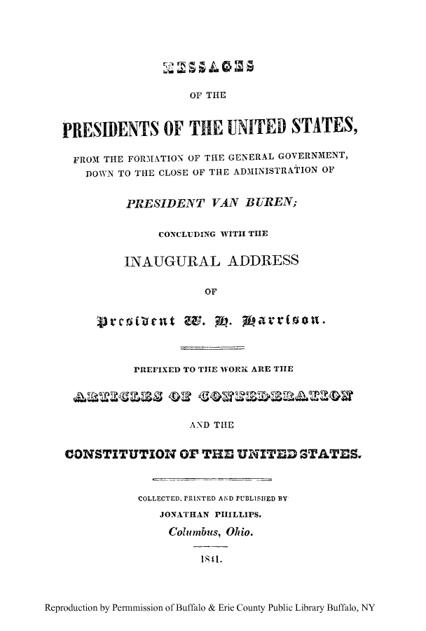 handle is hein.cow/meprefgg0001 and id is 1 raw text is: OF THE
PRESIDENTS OF THE UNITED STATES,
FROM THE FORMATION OF THE GENERAL GOVERNMENT,
DOWN TO THE CLOSE OF THE ADMINISTRATION OF
PRESIDENT VAN BUREN;
CONCLUDING WITH THE
-INAUGURAL ADDRESS
OF
PREFIXED TO THE WORK ARE THE
AND THE
CONSTITUTION O THE UNITED STATES
COLLECTED, PRINTED AND PUBLISHED BY
JONATHAN PHILLIPS.
Columbus, Ohio.
11.

Reproduction by Permmission of Buffalo & Erie County Public Library Buffalo, NY


