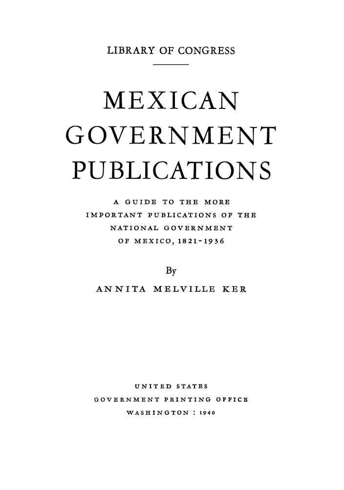 handle is hein.cow/mgovepu0001 and id is 1 raw text is: LIBRARY OF CONGRESS

MEXICAN
GOVERNMENT
PUBLICATIONS
A GUIDE TO THE MORE
IMPORTANT PUBLICATIONS OF THE
NATIONAL GOVERNMENT
OF MEXICO, 1821-1936
By
ANNITA MELVILLE KER

UNITED STATES
GOVERNMENT PRINTING OFFICE
WASHINGTON : 1940



