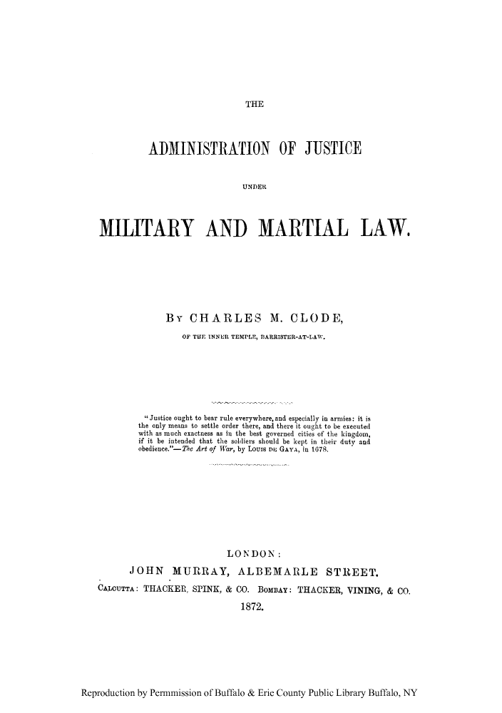 handle is hein.cow/milmar0001 and id is 1 raw text is: THE

ADMINISTRATION OF JUSTICE
UNDER
MILITARY AND MARTIAL LAW,

By CHARLES M. CLODE,
OF THE INNER TEMPLE, flARRISTER-AT-LAW.
Justice ought to bear rule everywhere, and especially in armies: it is
the only means to settle order there, and there it ought to be executed
with as much exactness as in the best governed citie s of' the kingdom,
if it be intended that the so1liers should be kept in their duty and
obedience. -Thc Art of War, by LOUIS DE~ GAYA, in 1678.
LONDON:
JOHN MURRAY, ALBEMARLE STREET.
CALOUTTA: THACKER, SPINK, & CO. BOMBAY: THACKER, VININ~G, & Co.
1872.

Reproduction by Permnmission of Buffalo & Erie County Public Library Buffalo, NY


