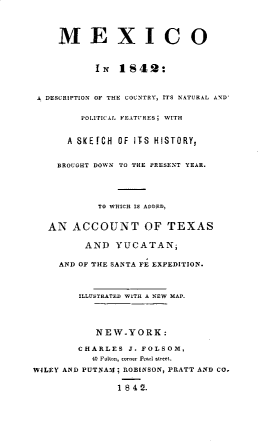 handle is hein.cow/moadncy0001 and id is 1 raw text is: 




    MEXICO



          IN 1S42:



 A DESCRIPTION OF THE COUNTRY, ITS NATUR.AL AND


        POLITIC.AL FEATURES; WITH


      A SKEfCH OF ITS HISTORY,


    BROUGHT DOWN TO THE PRESENT YEAR.





           TO WCH IS ADOE.,


   AN ACCOUNT OF TEXAS

         AND YUCATAN;


    AND OF THE SANTA FE EXPEDITION.









           NEW.YORK:

        CHARLES J. FOLSOM,
          4 Fulto-, corner P r .. ree--

WILEY AND PUTNAM; ROBINSON, PRATT AND CO.

              1 84 2.


