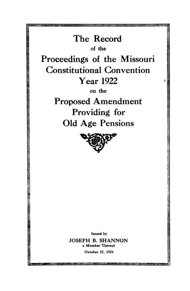 handle is hein.cow/moccp0001 and id is 1 raw text is: The Record
of the
Proceedings of the Missouri
Constitutional Convention
Year 1922
on the
Proposed Amendment
Providing for
Old Age Pensions
1V
Issued by
JOSEPH B. SHANNON
a Member Thereof
October 15, 1924


