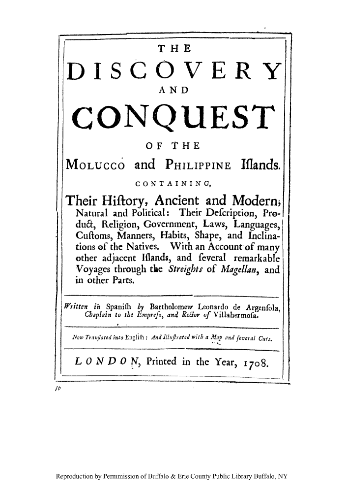 handle is hein.cow/molucc0001 and id is 1 raw text is: THE
DISCOVERY
AND
CONQUEST
OF THE
MOLUCCO and PHILIPPINE Iflands.
CON T A IN ING,
Their Hiftory, Ancient and Moderm
Natural and Political: Their Defcription, Pro-
du&, Religion, Government, Laws, Languages,I
Cuftoms, Manners, Habits, Shape, and Inclina-
tions of the Natives. With an Account of many
other adjacent Iflands, and feveral remarkable
Voyages through the Streigbts of Magellan, and
in other Parts.
Written iii Spanifh by Bartholomew Leonardo de Argenfola,
Chaplain to the Emprefs, and Rdor of Villahermofa.
.Now Tranjlated into Englifh: And ilrflirated with a Map and feveral Cutr.
L O N D O N, Printed in the Year, 1708.
ip

Reproduction by Permnmission of Buffalo & Erie County Public Library Buffalo, NY


