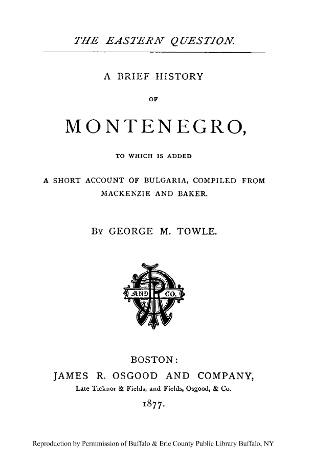 handle is hein.cow/monten0001 and id is 1 raw text is: THE EASTERN QUESTION.
A BRIEF HISTORY
OF
MONTENEGRO,
TO WHICH IS ADDED
A SHORT ACCOUNT OF BULGARIA, COMPILED FROM
MACKENZIE AND BAKER.
By GEORGE M. TOWLE.

BOSTON:
JAMES R. OSGOOD AND COMPANY,
Late Ticknor & Fields, and Fields, Osgood, & Co.
I877.

Reproduction by Permmission of Buffalo & Erie County Public Library Buffalo, NY


