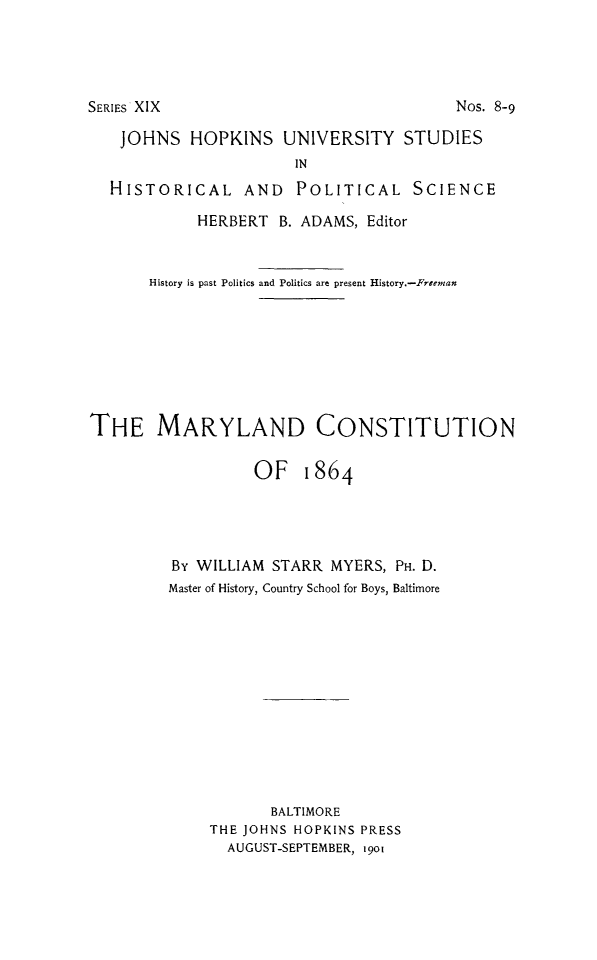 handle is hein.cow/mrylndcon0001 and id is 1 raw text is: 




SERIES XIX


Nos. 8-9


   JOHNS HOPKINS UNIVERSITY STUDIES
                       IN
  HISTORICAL AND POLITICAL SCIENCE
            HERBERT B. ADAMS, Editor


       History is past Politics and Politics are present History.-Freenan







THE MARYLAND CONSTITUTION

                  OF 1864




         By WILLIAM STARR MYERS, PH. D.
         Master of History, Country School for Boys, Baltimore











                    BALTIMORE
             THE JOHNS HOPKINS PRESS
               AUGUST-SEPTEMBER, 1901


