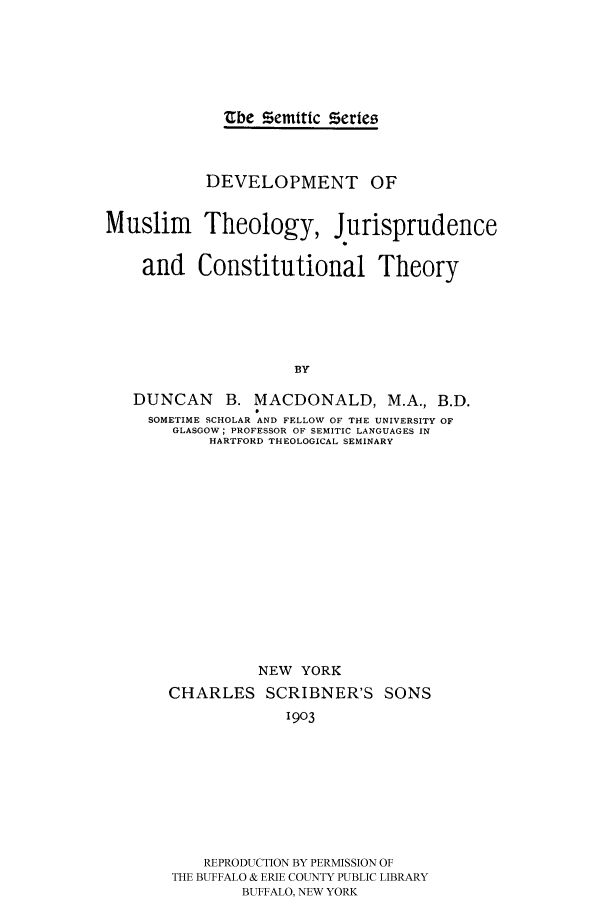 handle is hein.cow/mustjct0001 and id is 1 raw text is: 





             Zbe Semtic Series



           DEVELOPMENT OF


Muslim Theology, Jurisprudence

    and Constitutional Theory





                     BY

   DUNCAN    B. MACDONALD, M.A., B.D.
     SOMETIME SCHOLAR AND FELLOW OF THE UNIVERSITY OF
       GLASGOW; PROFESSOR OF SEMITIC LANGUAGES IN
            HARTFORD THEOLOGICAL SEMINARY


          NEW YORK
CHARLES SCRIBNER'S SONS
             1903








    REPRODUCTION BY PERMISSION OF
THE BUFFALO & ERIE COUNTY PUBLIC LIBRARY
        BUFFALO, NEW YORK


