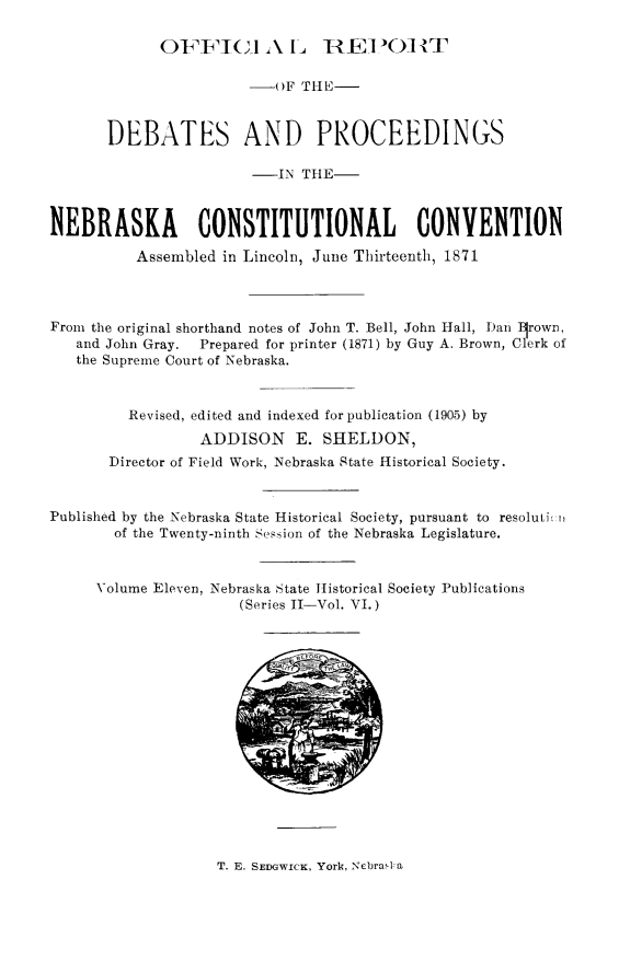 handle is hein.cow/nbkcc0001 and id is 1 raw text is: OFFIGI AL H-EPOR)7HT

()F THE-
DEBATES AND PROCEEDINGS
_IN TlE-
NEBRASKA CONSTITUTIONAL CONVENTION
Assembled in Lincoln, June Thirteenth, 1871
From the original shorthand notes of John T. Bell, John Hall, )an Irown,
and John Gray.  Prepared for printer (1871) by Guy A. Brown, Clerk of
the Supreme Court of Nebraska.
Revised, edited and indexed for publication (1905) by
ADDISON E. SHELDON,
Director of Field Work, Nebraska State Historical Society.
Published by the Nebraska State Historical Society, pursuant to resolutioi
of the Twenty-ninth Session of the Nebraska Legislature.
Volume Eleven, Nebraska State Historical Society Publications
(Series II-Vol. VI.)

T. E. SEDGWICK, York, NebraD a


