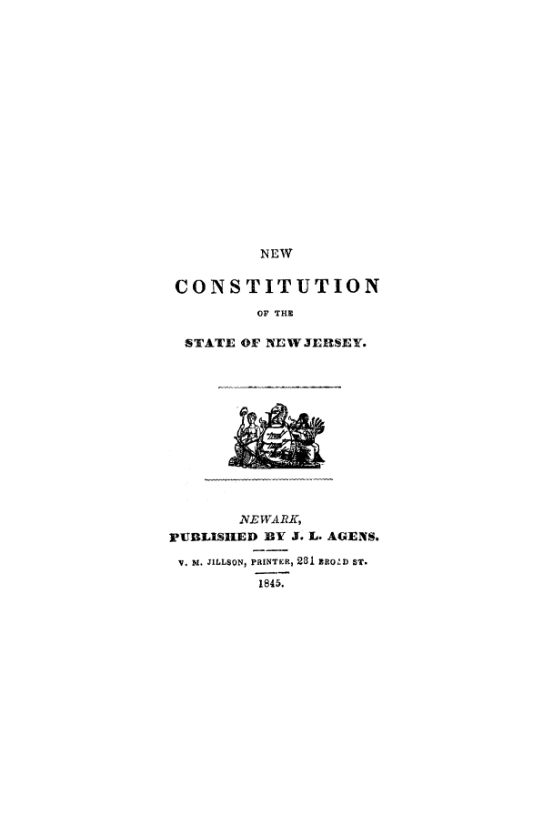 handle is hein.cow/ncnj0001 and id is 1 raw text is: NEW

CONSTITUTION
OF THE
STATE OF NE W JERSEY.

INEWARK,
PUBLISHED BY J. L. AGENS.
V. Dr. JILLSON, PRINTER, 231 RROZD ST.
1845.


