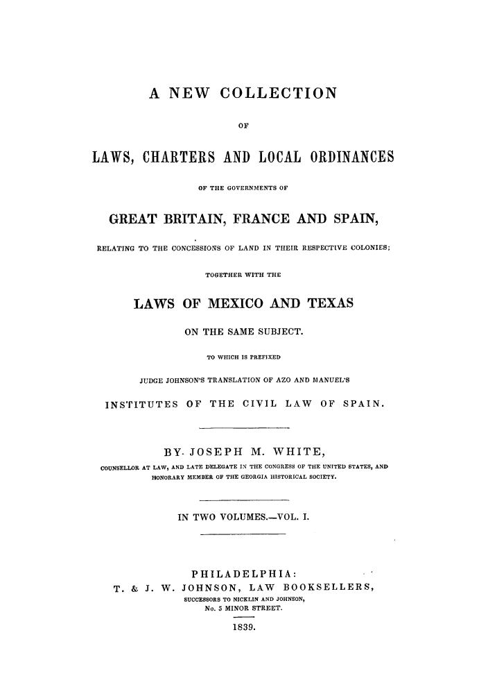 handle is hein.cow/necospm0001 and id is 1 raw text is: A NEW COLLECTION
OF
LAWS, CHARTERS AND LOCAL ORDINANCES
OF THE GOVERNMENTS OF
GREAT BRITAIN, FRANCE AND SPAIN,
RELATING TO THE CONCESSIONS OF LAND IN THEIR RESPECTIVE COLONIES;
TOGETHER WITH THE
LAWS OF MEXICO AND TEXAS
ON THE SAME SUBJECT.
TO WHICH IS PREFIXED
JUDGE JOHNSON'S TRANSLATION OF AZO AND MANUEL'S
INSTITUTES OF THE CIVIL LAW               OF SPAIN.
BY- JOSEPH M. WHITE,
COUNSELLOR AT LAW, AND LATE DELEGATE IN TIE CONGRESS OF THE UNITED STATES, AND
HONORARY MEMBER OF THE GEORGIA HISTORICAL SOCIETY.
IN TWO VOLUMES.-VOL. I.
PHILADELPHIA:
T. & J. W. JOHNSON, LAW          BOOKSELLERS,
SUCCESSORS TO NICKLIN AND JOHNSON,
No. 5 MINOR STREET.
1839.


