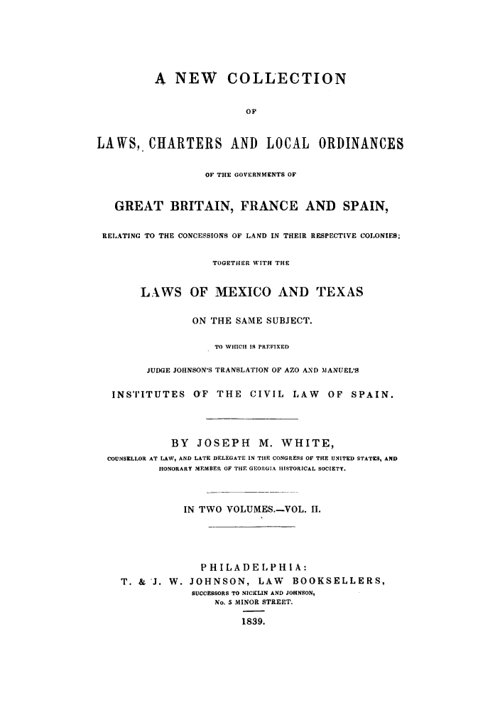 handle is hein.cow/necospm0002 and id is 1 raw text is: A NEW COLLECTION
OF
LAWS,. CHARTERS AND LOCAL ORDINANCES
OF THE GOVERNMENTS OF
GREAT BRITAIN, FRANCE AND SPAIN,
RELATING TO THE CONCESSIONS OF LAND IN THEIR RESPECTIVE COLONIES;
TOGETHER WITH THE
LAWS OF MEXICO AND TEXAS
ON THE SAME SUBJECT.
TO WHICH IS PREFIXED
JUDGE JOHNSON'S TRANSLATION OF AZO AND MANUEL'S
INSTITUTES OF THE           CIVIL LAW      OF SPAIN.
BY   JOSEPH       M. WHITE,
COUNSELLOR AT LAW, AND LATE DELEGATE IN TIlE CONGRESS OF THE UNITED STATES, AND
HONORARY MEMBER OF THE GEORGIA HISTORICAL SOCIETY.
IN TWO VOLUMES.-VOL. II.
PHILADELPHIA:
T. & J. W. JOHNSON, LAW           BOOKSELLERS,
SUCCESSORS TO NICKLIN AND JOHNSON,
No. 5 MINOR STREET.
1839.


