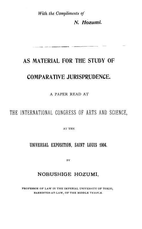 handle is hein.cow/nejpcvod0001 and id is 1 raw text is: 
           With the Compliments oj

                          N. HOzumi.






     AS MATERIAL FOR THE STUDY OF


       COMPARATIVE JURISPRUDENCE.


                A PAPER READ AT



THE INTERNATIONAL CONGRESS OF ARTS AND SCIENCE,


                     AT THE


        UNIVERSAL EXPOSITION, SAINT LOUIS 1904.


                       BY


      NOBUSHIGE HOZUMI,

PROFESSOR OF LAW IN THE IMPERIAL UNIVERSITY OF TOKIO,
     BARRISTER-AT-LAW, OF THE MIDDLE TEMPLE.


