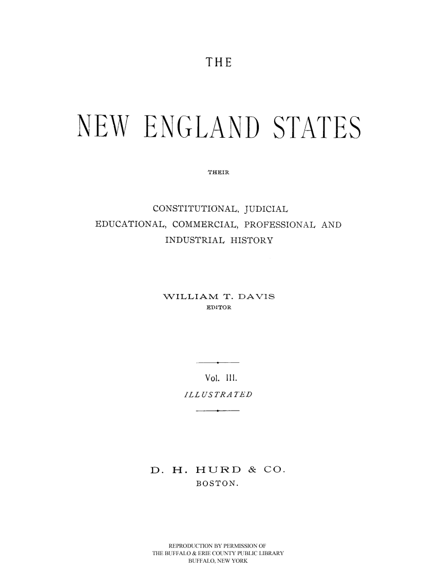 handle is hein.cow/nestacjec0003 and id is 1 raw text is: 




                     THE






NEW ENGLAND STATES



                      THEIR



             CONSTITUTIONAL, JUDICIAL
   EDUCATIONAL, COMMERCIAL, PROFESSIONAL AND
               INDUSTRIAL HISTORY





               WILLIAMI T. DAVIS
                     EDITOR


    Vol. 111.
ILL USTRA TED


D. H. HURD &


Co.


       BOSTON.





   REPRODUCTION BY PERMISSION OF
THE BUFFALO & ERIE COUNTY PUBLIC LIBRARY
      BUFFALO, NEW YORK


