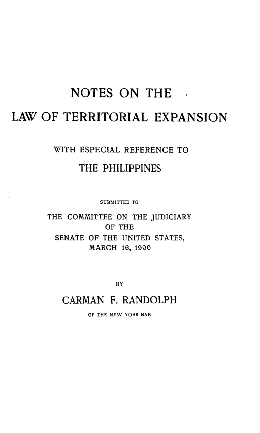 handle is hein.cow/ntlwtlenel0001 and id is 1 raw text is: 









           NOTES   ON   THE ,


LAW  OF  TERRITORIAL EXPANSION



       WITH ESPECIAL REFERENCE TO

            THE PHILIPPINES



                SUBMITTED TO

      THE COMMITTEE ON THE JUDICIARY
                 OF THE
        SENATE OF THE UNITED STATES,
              MARCH 16, 1900



                  BY

         CARMAN   F. RANDOLPH


OF THE NEW YORK BAR


