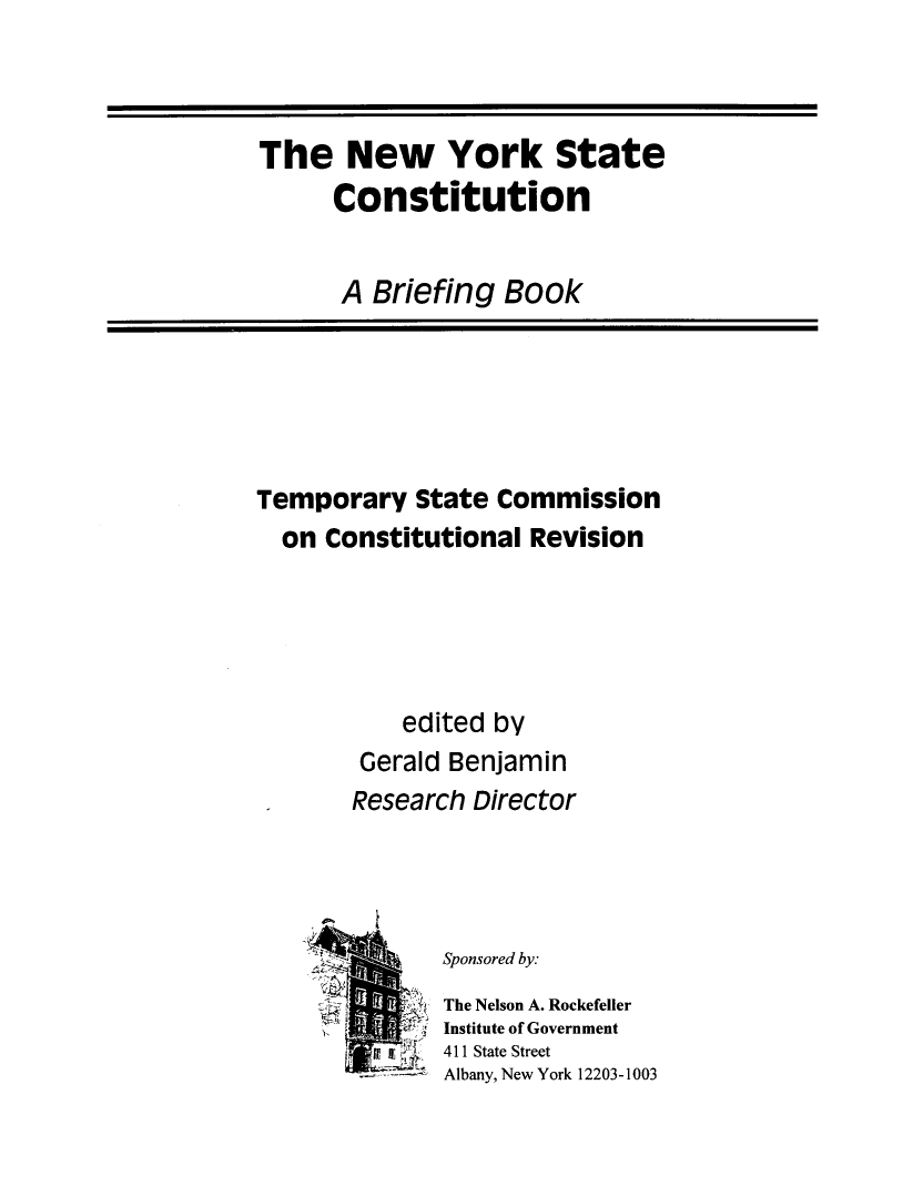handle is hein.cow/nysconsbfbk0001 and id is 1 raw text is: 


The New York State

      Constitution


      A Briefing Book


Temporary State Commission
  on Constitutional Revision





           edited by
        Gerald Benjamin
        Research Director




              Sponsored by.
         ii    The Nelson A. Rockefeller
               Institute of Government
           hi jj  411 State Street
               Albany, New York 12203-1003


