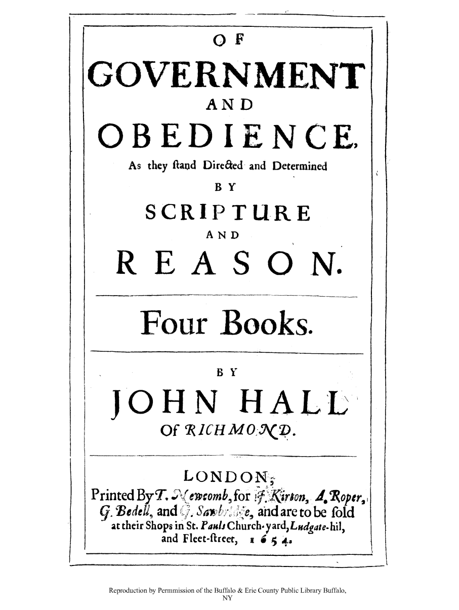 handle is hein.cow/ofgoos0001 and id is 1 raw text is: OF
GOVERNMENT
AND
OBED IENCE,
As they iaod Dire&ed and Determined
B Y
SCRIPTURE
AND

REA

so

N.

Four Books.

B Y

JOHN

HALL

Of RJCHM0I:(D.

LONDON-
Printed ByT.   ecomb, for
9.  iedetli and   ;Wk Sa , i:te, and are to be fold
at their Shops in St. Paui Church- yard, Ludgate. hil,
and Fleet-fhreer, 1 6  42

Reproduction by Permnmission of the Buffalo & Erie County Public Library Buffalo,
NY


