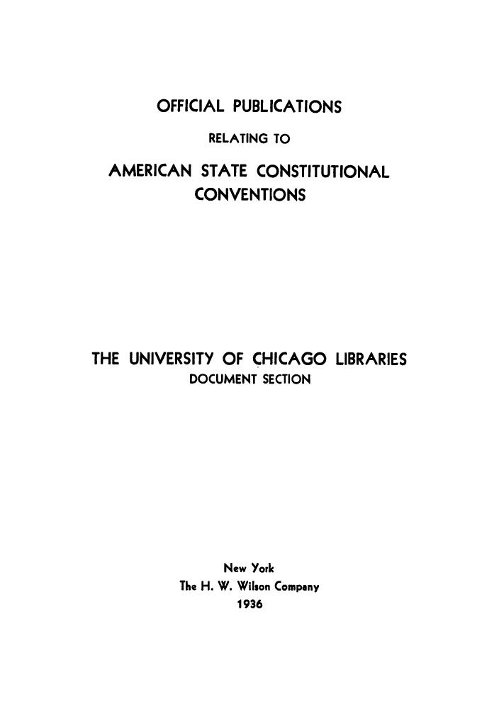 handle is hein.cow/oppubas0001 and id is 1 raw text is: OFFICIAL PUBLICATIONS

RELATING TO
AMERICAN STATE CONSTITUTIONAL
CONVENTIONS
THE UNIVERSITY OF CHICAGO LIBRARIES
DOCUMENT SECTION
New York
The H. W. Wilson Company
1936


