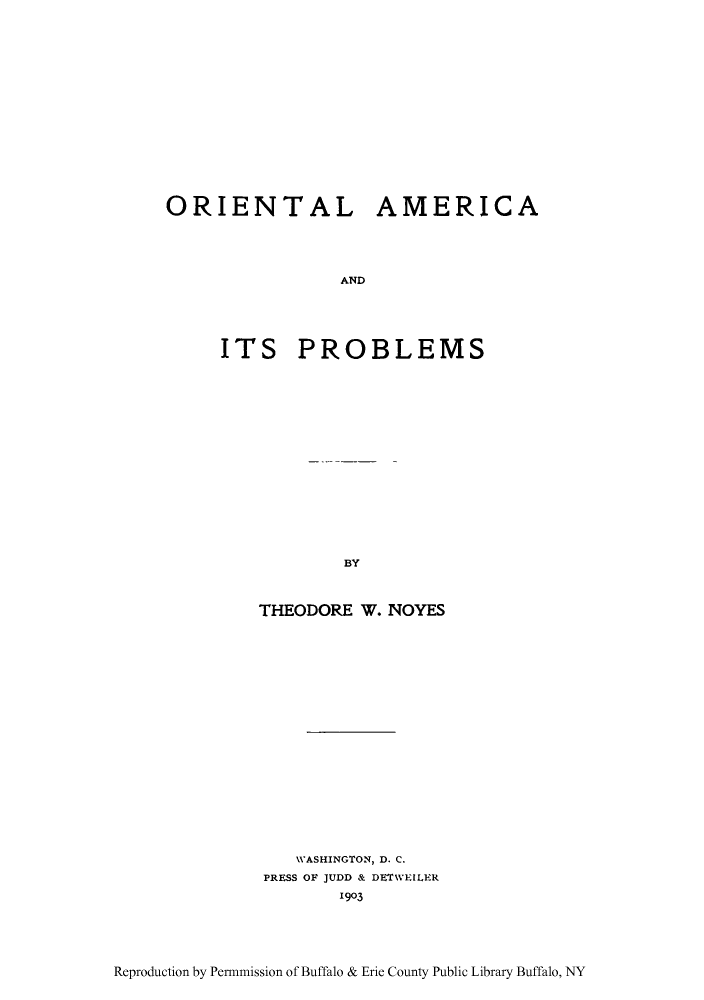 handle is hein.cow/oraait0001 and id is 1 raw text is: ORIENTAL AMERICA
AND
ITS PROBLEMS

BY

THEODORE W. NOYES
WASHINGTON, D. C.
PRESS OF JUDD & DETWEILER
1903

Reproduction by Per-mission of Buffalo & Erie County Public Library Buffalo, NY


