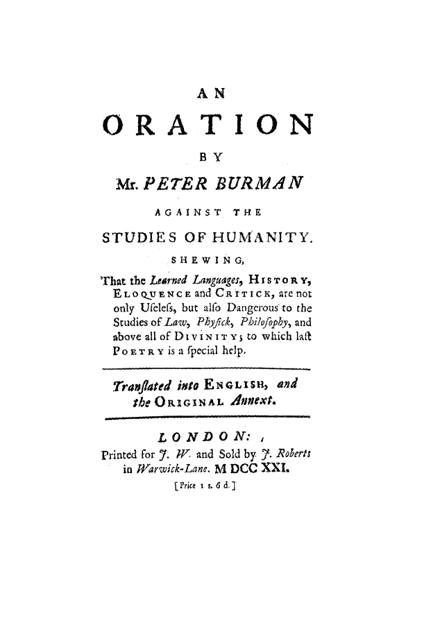 handle is hein.cow/orati0001 and id is 1 raw text is: AN

ORATION
BY
Mr. PETER BURMAN
AGAINST THE
STUDIES OF HUMANITY.
SHEWING,
That the Learned Languages, H I s T on Y,
ELO QU ENCE and CR tTIC K, are noL
only Ufelefs, but alfo Dangerous to the
Studies of Law, Phyfick, Philofophy, and
above all of Di vi N T  to which lat
POETR Y is a fpecial help.
Tranflated into EN O eI s*, and
the ORIGINAL Anext.
LONDON:,
Printed for 7. W and Sold by . Roberts
in Warwick-Lane. M DCC XXI.
[Price  i s. 6 d.]


