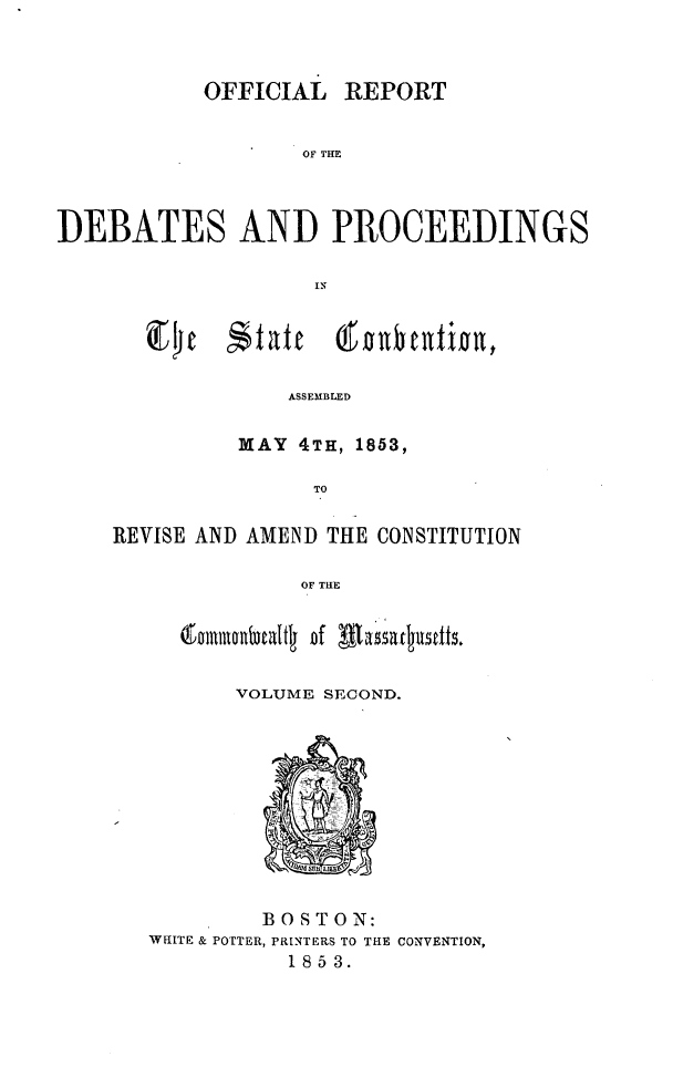 handle is hein.cow/ordpscma0002 and id is 1 raw text is: 



           OFFICIAL REPORT


                  OF THE



DEBATES AND PROCEEDINGS


C74j


    ASSEMBLED

MAY 4TH, 1853,

      TO


REVISE AND AMEND THE CONSTITUTION

              OF THE


       ~tInlnQubcaf f lasa tT.urdts.


VOLUME SECOND.


        BOSTON:
WHITE & POTTER, PRINTERS TO THE CONVENTION,
          1853.


$ t ate


(f DOntint


