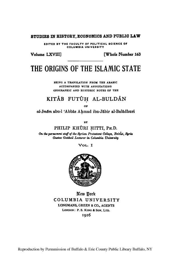 handle is hein.cow/orislam0001 and id is 1 raw text is: STUDIES IN HISTORY, ECONOMICS AND PUBLIC LAW

EDITED BY THE FACULTY OF POLITICAL SCIENCE OF
COLUMBIA UNIVERSITY

Volume LXVII]

[Whole Number 163

THE ORIGINS OF THE ISLAMIC STATE
BEING A TRANSLATION FROM THE ARABIC
ACCOMPANIED WITH ANNOTATIONS
GEOGRAPHIC AND HISTORIC NOTES OF THE
KITAB FUTZJH AL-BULDAN
OF
al-Imdtm abu-1 'Abb~s Ahmad ibn-JAbir al-Balhdhuri
BY
PHILIP KH(JRI HITTI, PH.D.
On 11w permna etaff of the Syrian Protestant Collego, Beirt, Syria
Gustav Gottheit Lecturer in& Cottumbi Uiviersity
Vol- I

Xtw) 1ork
COLUMBIA UNIVERSITY
LONGMANS, GREEN & CO., AGENTS
LONDON: P. S. KING & SON. LTD.
i916

Reproduction by Permnmission of Buffalo & Erie County Public Library Buffalo, NY


