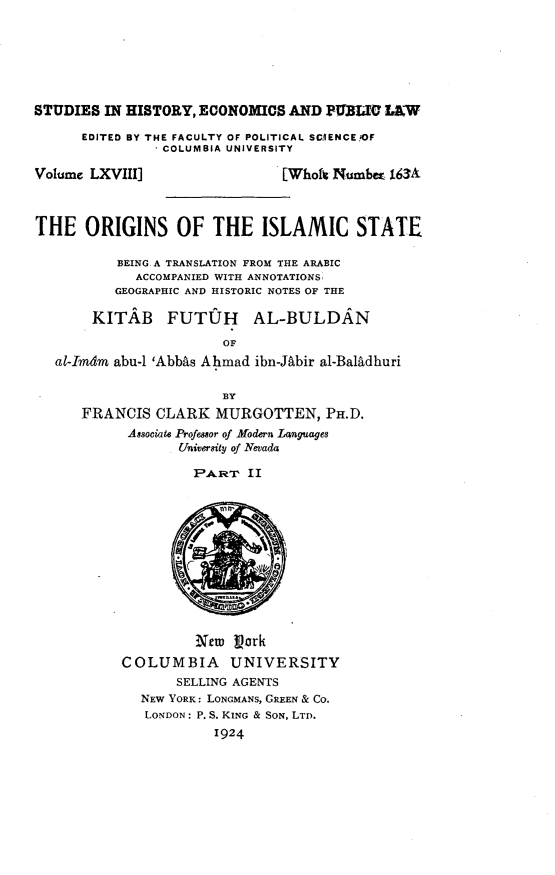 handle is hein.cow/orislam0002 and id is 1 raw text is: 







STUDIES IN HISTORY, ECONOMICS AND PULTO L&W

      EDITED BY THE FACULTY OF POLITICAL SCWENCE,)OF
               ' COLUMBIA UNIVERSITY

Volume LXVIII]                 [Wholt Numbm 163A



THE ORIGINS OF THE ISLAMIC STATE

          BEING A TRANSLATION FROM THE ARABIC
             ACCOMPANIED WITH ANNOTATIONS,
          GEOGRAPHIC AND HISTORIC NOTES OF THE

       KITAB FUTUJH AL-BULDAN

                        OF
   al-Imdm abu-1 'Abbas Ahmad ibn-Jqbir al-Bal1dhuri


                        BY
      FRANCIS CLARK MURGOTTEN, PH.D.
            Associate Professor of Modern lAnguages
                  University of Nevada

                    PAiRT II













                    Ncu Vork
           COLUMBIA      UNIVERSITY
                  SELLING AGENTS
             NEW YORK: LONGMANS, GREEN & CO.
             LONDON: P. S. KING & SON, LTD.
                       1924


