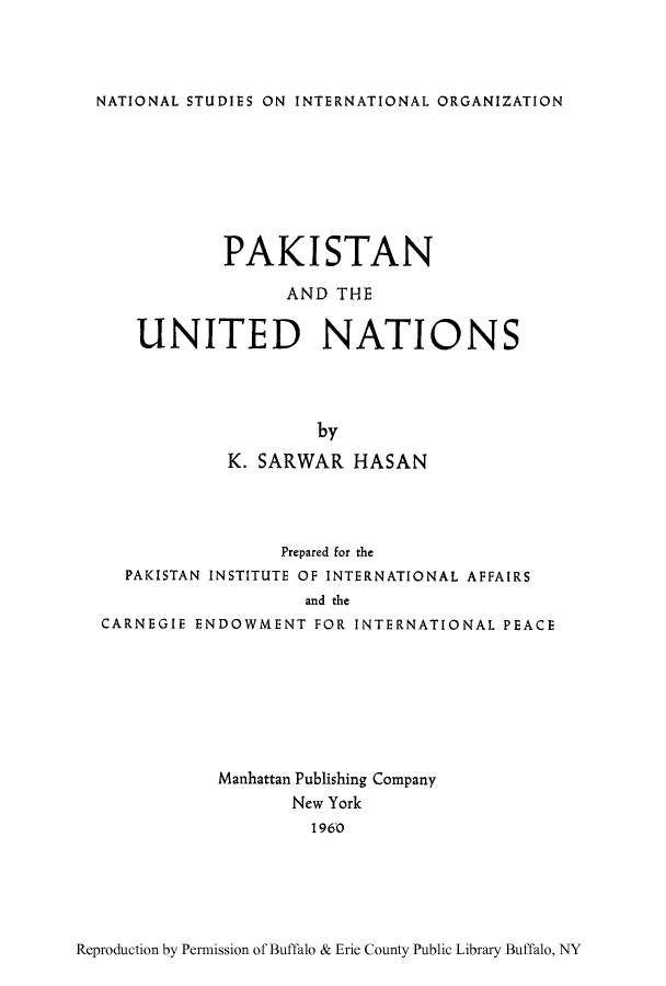 handle is hein.cow/pakiuna0001 and id is 1 raw text is: NATIONAL STUDIES ON INTERNATIONAL ORGANIZATION

PAKISTAN
AND THE
UNITED NATIONS
by
K. SARWAR HASAN

Prepared for the
PAKISTAN INSTITUTE OF INTERNATIONAL AFFAIRS
and the
CARNEGIE ENDOWMENT FOR INTERNATIONAL PEACE
Manhattan Publishing Company
New York
1960

Reproduction by Permission of Buffalo & Erie County Public Library Buffalo, NY


