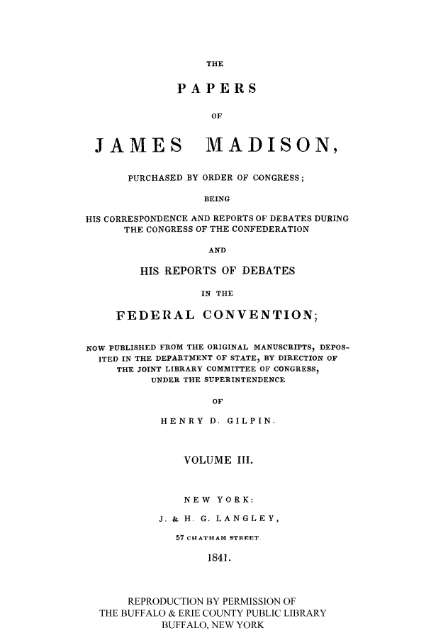 handle is hein.cow/papjamad0003 and id is 1 raw text is: THE

PAPERS
OF

JAMES

MADISON,

PURCHASED BY ORDER OF CONGRESS;
BEING
HIS CORRESPONDENCE AND REPORTS OF DEBATES DURING
THE CONGRESS OF THE CONFEDERATION
AND

HIS REPORTS OF DEBATES
IN THE
FEDERAL CONVENTION;

NOW PUBLISHED FROM THE ORIGINAL MANUSCRIPTS  DEPOS-
ITED IN THE DEPARTMENT OF STATE, BY DIRECTION OF
THE JOINT LIBRARY COMMITTEE OF CONGRESS,
UNDER THE SUPERINTENDENCE
OF
HENRY D. GILPIN.
VOLUME III.
NEW YORK:
J. & H. G. LANGLEY,
57 CHATHAM STREET.
1841.
REPRODUCTION BY PERMISSION OF
THE BUFFALO & ERIE COUNTY PUBLIC LIBRARY
BUFFALO, NEW YORK


